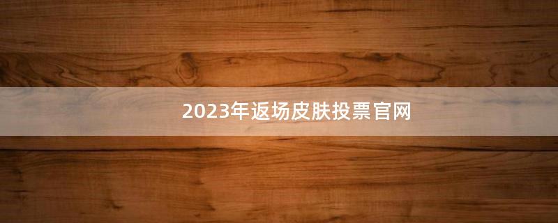 2023年返场皮肤投票官网（2023年返场皮肤时间）