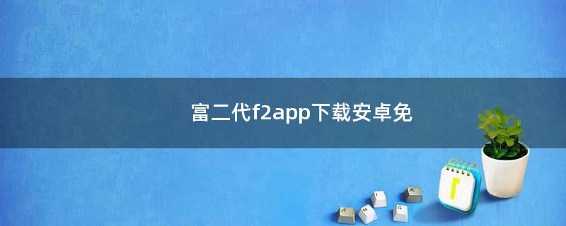 富二代f2app下载安卓免（富二代现场）